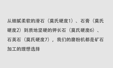 從細(xì)膩柔軟的滑石（莫氏硬度1）、石膏（莫氏硬度2）到質(zhì)地堅(jiān)硬的鉀長(zhǎng)石（莫氏硬度6）、石英石（莫氏硬度7），我們的磨粉機(jī)都是礦石加工的理想選擇。